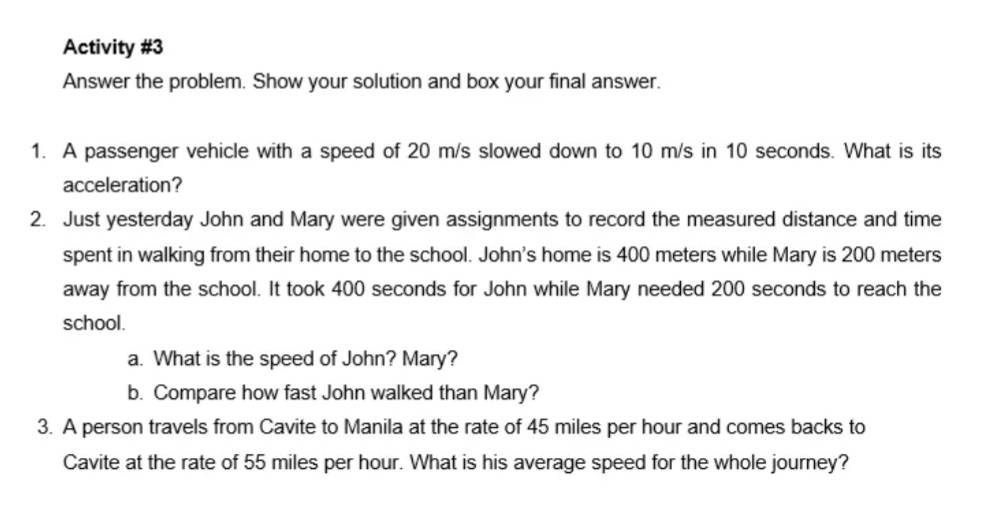 Activity #3
Answer the problem. Show your solution and box your final answer.
1. A passenger vehicle with a speed of 20 m/s slowed down to 10 m/s in 10 seconds. What is its
acceleration?
2. Just yesterday John and Mary were given assignments to record the measured distance and time
spent in walking from their home to the school. John's home is 400 meters while Mary is 200 meters
away from the school. It took 400 seconds for John while Mary needed 200 seconds to reach the
school.
a. What is the speed of John? Mary?
b. Compare how fast John walked than Mary?
3. A person travels from Cavite to Manila at the rate of 45 miles per hour and comes backs to
Cavite at the rate of 55 miles per hour. What is his average speed
he whole journey?
