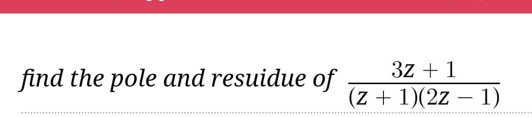 3z + 1
find the pole and resuidue of
(z + 1)(2z – 1)

