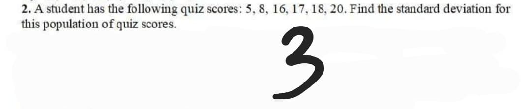 2. A student has the following quiz scores: 5, 8, 16, 17, 18, 20. Find the standard deviation for
this population of quiz scores.
3