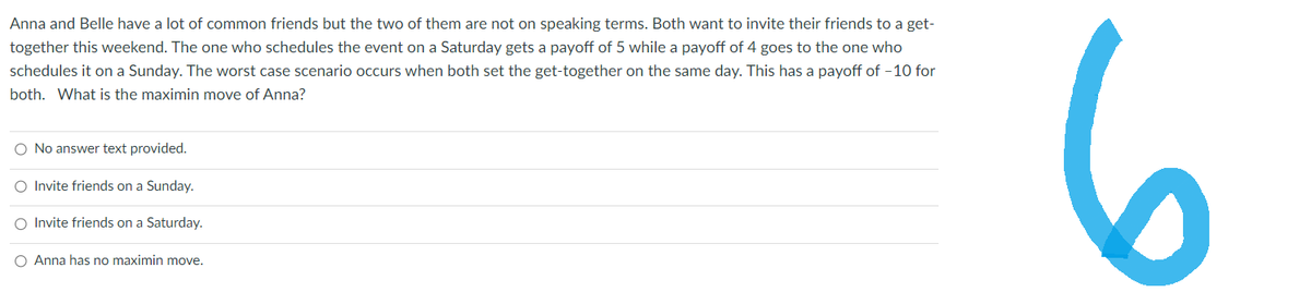 Anna and Belle have a lot of common friends but the two of them are not on speaking terms. Both want to invite their friends to a get-
together this weekend. The one who schedules the event on a Saturday gets a payoff of 5 while a payoff of 4 goes to the one who
schedules it on a Sunday. The worst case scenario occurs when both set the get-together on the same day. This has a payoff of -10 for
both. What is the maximin move of Anna?
O No answer text provided.
O Invite friends on a Sunday.
O Invite friends on a Saturday.
O Anna has no maximin move.
6