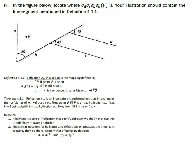 III. In the figure below, locate where acaba (P) is. Your illustration should contain the
line segment mentioned in Definition 4.1.1.
•P
پیکر
45
60
Definition 4.1.1 Reflection in a line m is the mapping defined by
(P, if point P is on m,
Om (P) = Q. if P is off m and
m is the perpendicular bisector of PQ
Theorem 4.1.1 Reflection om is an involuntory transformation that interchanges
the halfplanes of m. Reflection om fixes point P iff P is on m. Reflection om fixes
line / pointwise iff !=m. Reflection om fixes line liff 1 = m or l 1 m.
Remarks:
1. A halfturn is a sort of "reflection in a point", although we shall never use this
terminology to avoid confusion.
2. The similar notation for halfturns and reflections emphasizes the important
property they do share, namely that of being involutions:
0₁ = ¹ and op = 0p²