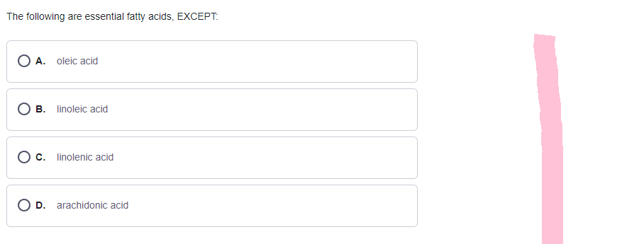 The following are essential fatty acids, EXCEPT:
OA. oleic acid
B.
linoleic acid
O c. linolenic acid
O D. arachidonic acid