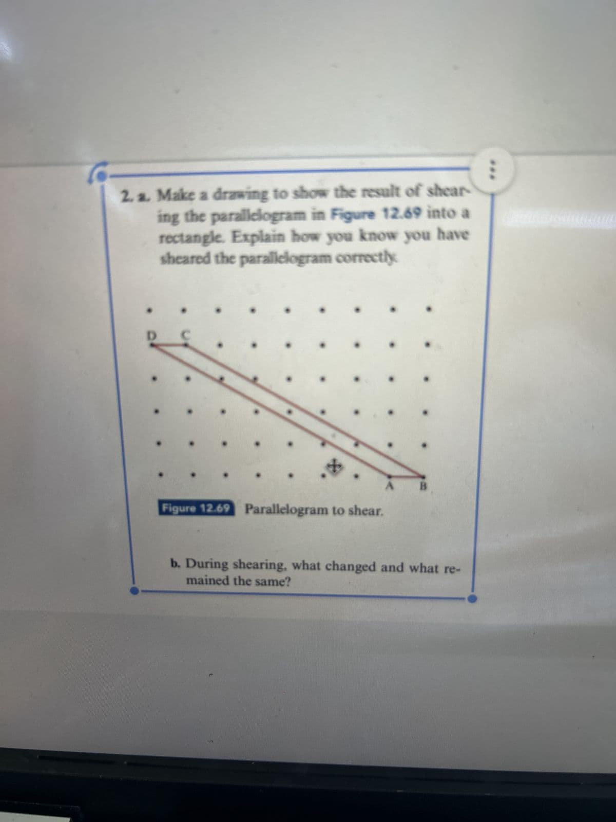 2. a. Make a drawing to show the result of shear
ing the parallelogram in Figure 12.69 into a
rectangle. Explain how you know you have
sheared the parallelogram correctly
D
Figure 12.69 Parallelogram to shear.
B
b. During shearing, what changed and what re-
mained the same?
A