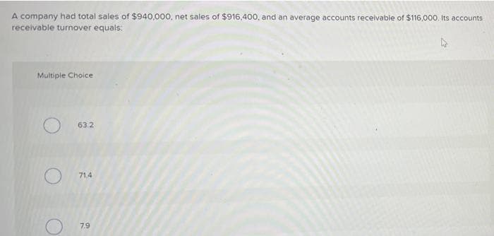 A company had total sales of $940,000, net sales of $916,400, and an average accounts receivable of $116,000. Its accounts
receivable turnover equals:
Multiple Choice
63.2
71,4
7.9