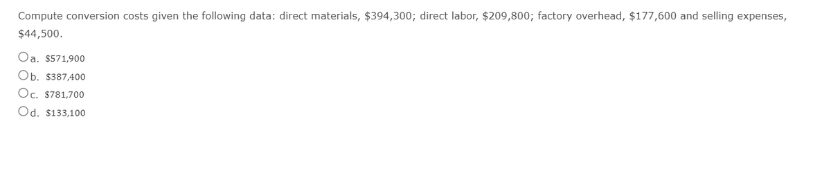 Compute conversion costs given the following data: direct materials, $394,300; direct labor, $209,800; factory overhead, $177,600 and selling expenses,
$44,500.
Oa. $571,900
Ob. $387,400
Oc. $781,700
Od. $133,100