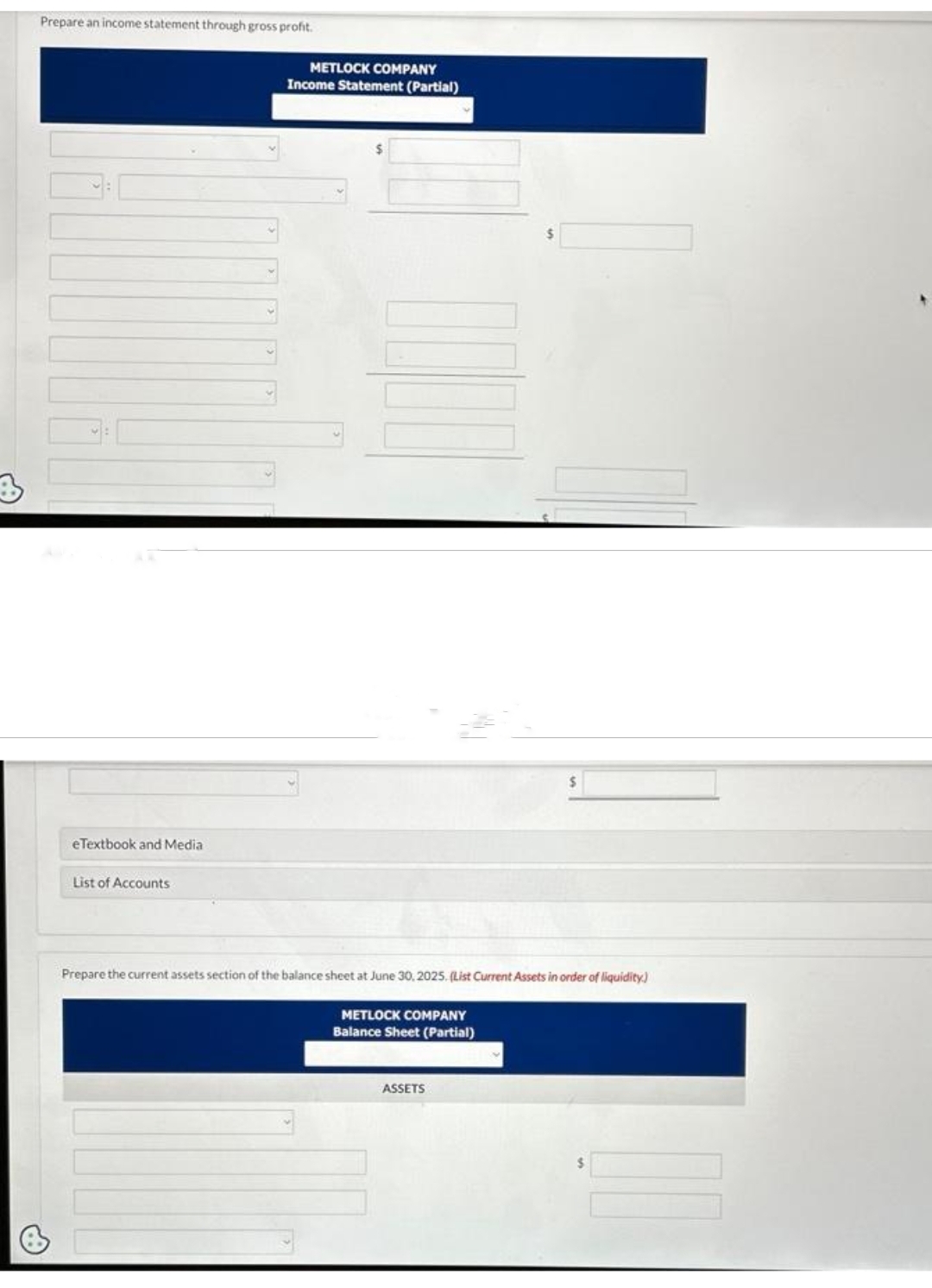 3
Prepare an income statement through gross profit.
Pa
eTextbook and Media
List of Accounts
METLOCK COMPANY
Income Statement (Partial)
Prepare the current assets section of the balance sheet at June 30, 2025. (List Current Assets in order of liquidity)
METLOCK COMPANY
Balance Sheet (Partial)
ASSETS