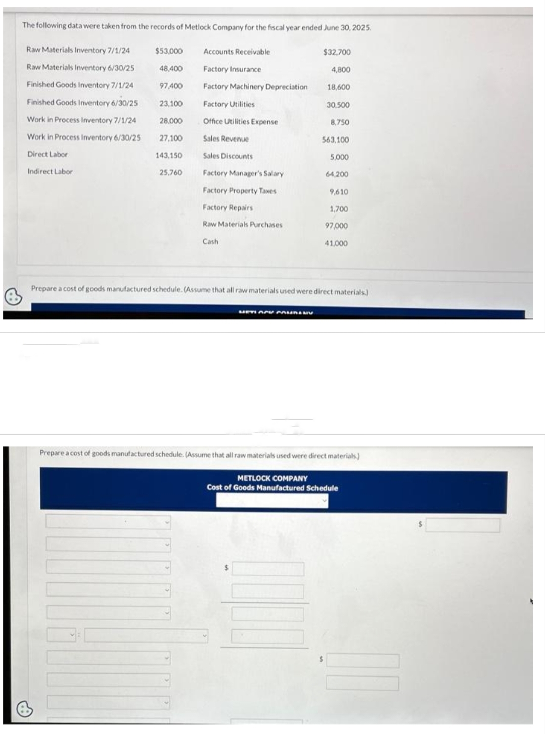 The following data were taken from the records of Metlock Company for the fiscal year ended June 30, 2025.
Raw Materials Inventory 7/1/24
Raw Materials Inventory 6/30/25
Finished Goods Inventory 7/1/24
Finished Goods Inventory 6/30/25
Work in Process Inventory 7/1/24
Work in Process Inventory 6/30/25
Direct Labor
Indirect Labor
$53,000
48,400
97,400
23,100
28,000
27,100
143.150
25,760
Accounts Receivable
Factory Insurance
Factory Machinery Depreciation
Factory Utilities
Office Utilities Expense
Sales Revenue
Sales Discounts
Factory Manager's Salary
Factory Property Taxes
Factory Repairs
Raw Materials Purchases
Cash
$32,700
METI ACY COMPANY
4,800
18,600
30,500
8,750
563,100
5,000
64,200
9,610
1,700
97,000
41,000
Prepare a cost of goods manufactured schedule. (Assume that all raw materials used were direct materials.)
Prepare a cost of goods manufactured schedule. (Assume that all raw materials used were direct materials.)
METLOCK COMPANY
Cost of Goods Manufactured Schedule