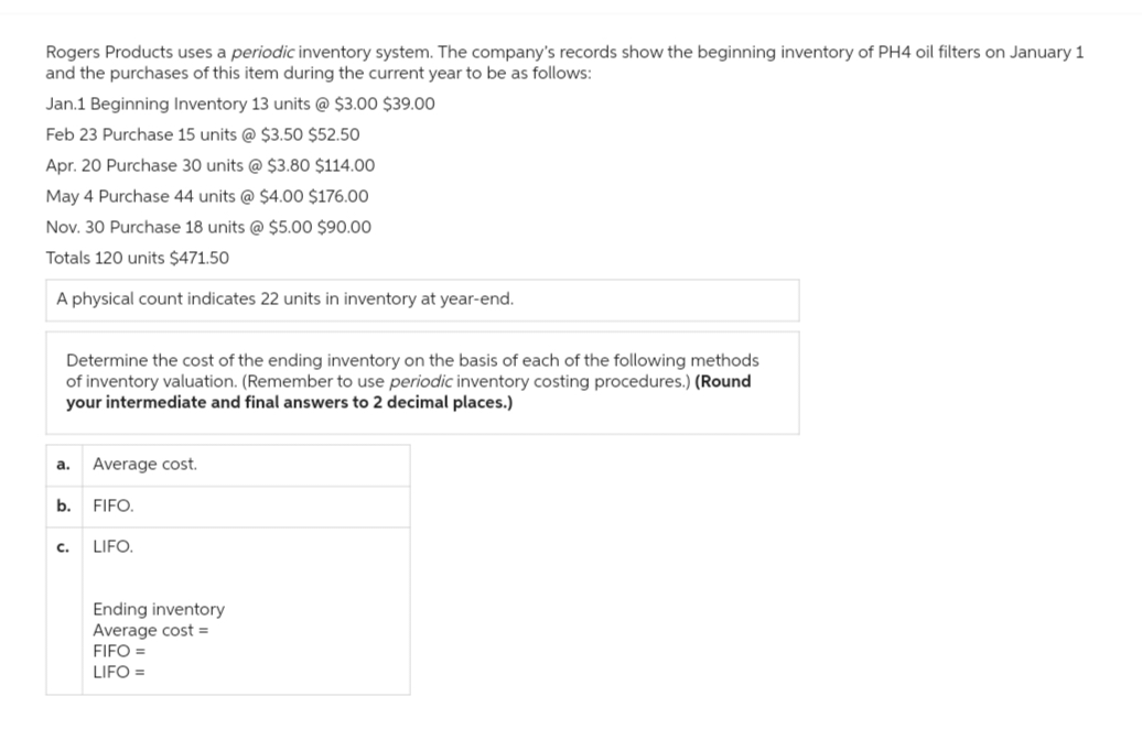 Rogers Products uses a periodic inventory system. The company's records show the beginning inventory of PH4 oil filters on January 1
and the purchases of this item during the current year to be as follows:
Jan.1 Beginning Inventory 13 units @ $3.00 $39.00
Feb 23 Purchase 15 units @ $3.50 $52.50
Apr. 20 Purchase 30 units @ $3.80 $114.00
May 4 Purchase 44 units @ $4.00 $176.00
Nov. 30 Purchase 18 units @ $5.00 $90.00
Totals 120 units $471.50
A physical count indicates 22 units in inventory at year-end.
Determine the cost of the ending inventory on the basis each of the following methods
of inventory valuation. (Remember to use periodic inventory costing procedures.) (Round
your intermediate and final answers to 2 decimal places.)
a.
Average cost.
b. FIFO.
C.
LIFO.
Ending inventory
Average cost =
FIFO =
LIFO =