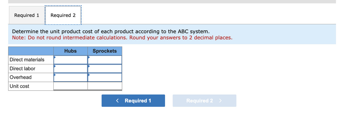 Required 1 Required 2
Determine the unit product cost of each product according to the ABC system.
Note: Do not round intermediate calculations. Round your answers to 2 decimal places.
Direct materials
Direct labor
Overhead
Unit cost
Hubs
Sprockets
< Required 1
Required 2 >