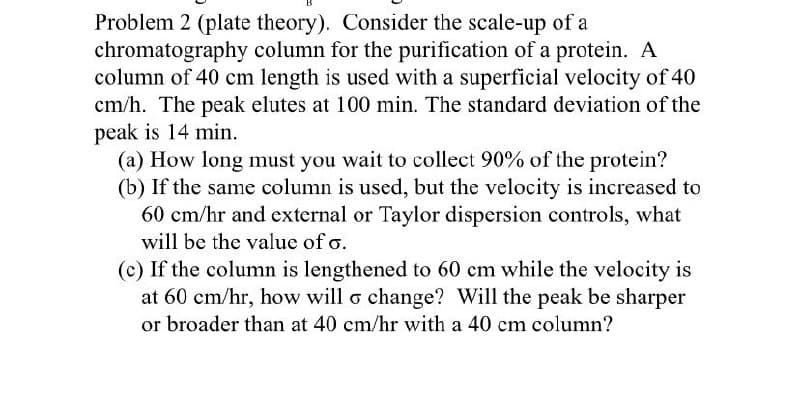 Problem 2 (plate theory). Consider the scale-up of a
chromatography column for the purification of a protein. A
column of 40 cm length is used with a superficial velocity of 40
cm/h. The peak elutes at 100 min. The standard deviation of the
peak is 14 min.
(a) How long must you wait to collect 90% of the protein?
(b) If the same column is used, but the velocity is increased to
60 cm/hr and external or Taylor dispersion controls, what
will be the value of σ.
(c) If the column is lengthened to 60 cm while the velocity is
at 60 cm/hr, how will σ change? Will the peak be sharper
or broader than at 40 cm/hr with a 40 cm column?