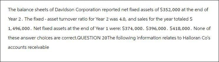 The balance sheets of Davidson Corporation reported net fixed assets of $352,000 at the end of
Year 2. The fixed - asset turnover ratio for Year 2 was 4.0, and sales for the year totaled $
1,496,000. Net fixed assets at the end of Year 1 were: $374,000. $396,000. $418,000. None of
these answer choices are correct.QUESTION 20 The following information relates to Halloran Co's
accounts receivable