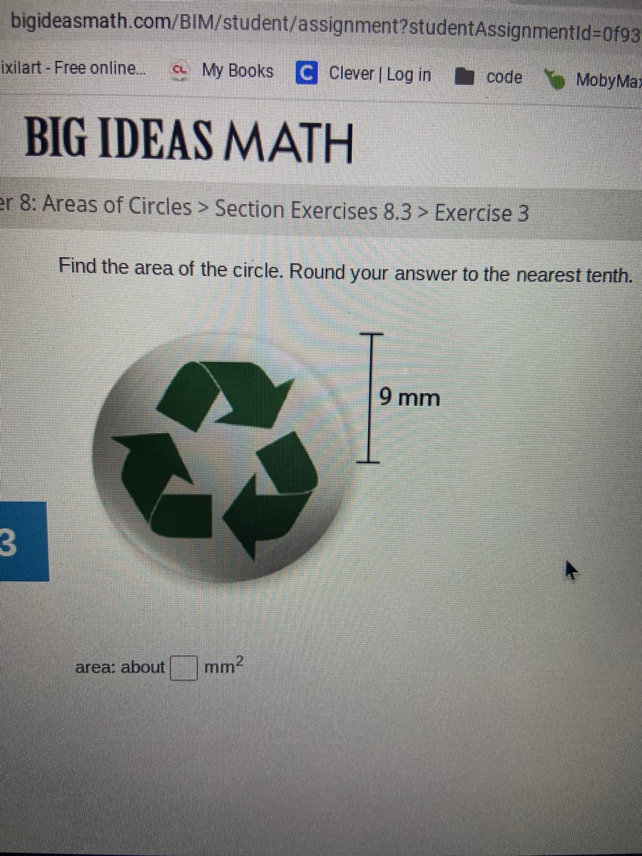 bigideasmath.com/BIM/student/assignment?studentAssignmentid%=D0f93
ixilart - Free online...
C My Books C Clever | Log in
I code
MobyMax
BIG IDEAS MATH
er 8: Areas of Circles > Section Exercises 8.3 > Exercise 3
Find the area of the circle. Round your answer to the nearest tenth.
9 mm
3.
area: about
mm2
