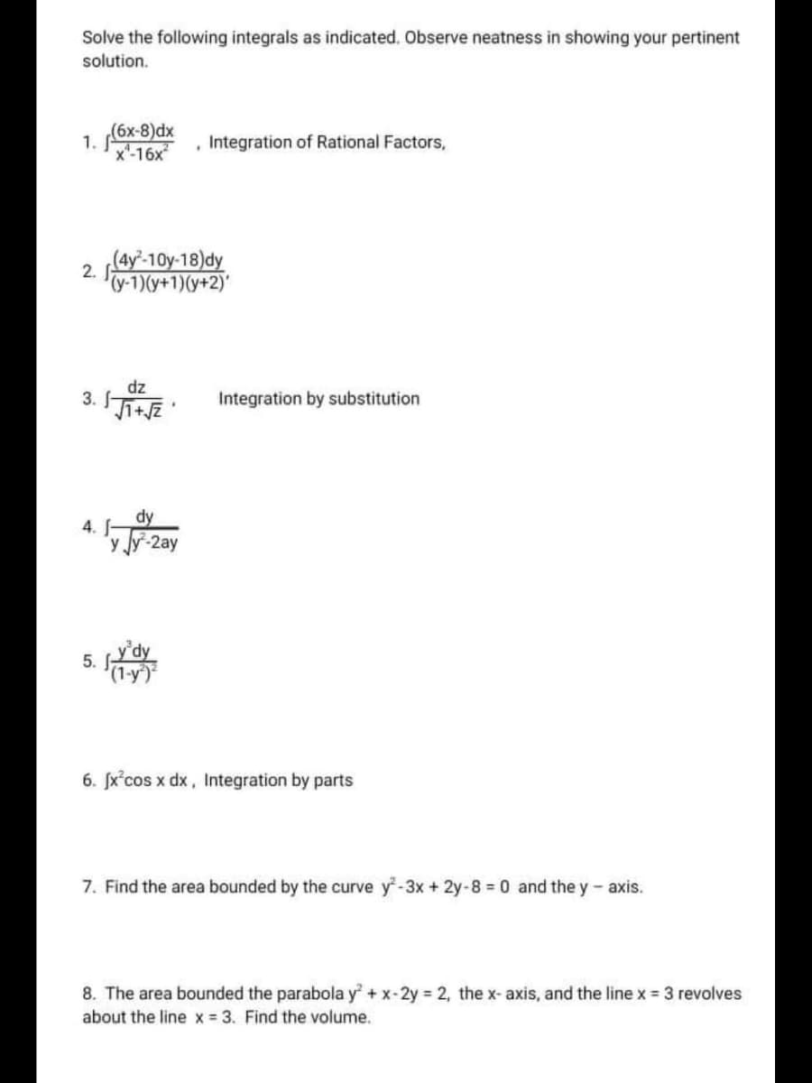 1. 6x-8)dx
Solve the following integrals as indicated. Observe neatness in showing your pertinent
solution.
Integration of Rational Factors,
2. (4y'-10y-18)dy
y-1)(y+1)(y+2)'
dz
3.
Integration by substitution
dy
4. -
y Jy-2ay
y'dy
5.
6. fx°cos x dx, Integration by parts
7. Find the area bounded by the curve y-3x + 2y-8 = 0 and the y - axis.
8. The area bounded the parabola y + x-2y = 2, the x- axis, and the line x = 3 revolves
about the line x 3. Find the volume.
