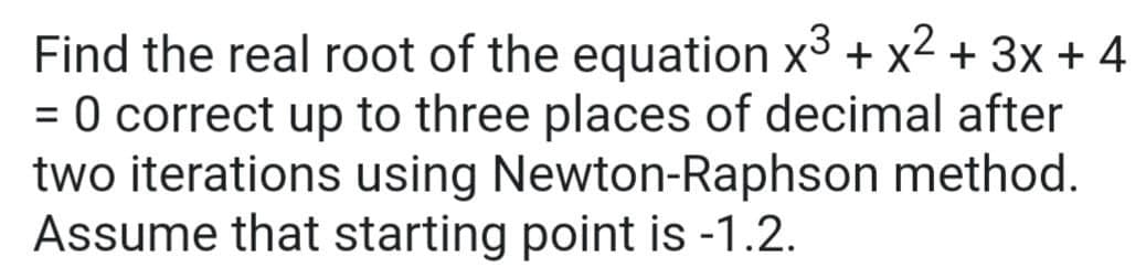 Find the real root of the equation x3 + x2 + 3x + 4
= 0 correct up to three places of decimal after
two iterations using Newton-Raphson method.
Assume that starting point is -1.2.
