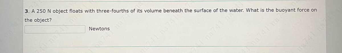 3. A 250 N object floats with three-fourths of its volume beneath the surface of the water. What is the buoyant force on
the object?
N nana
Newtons
749na7
na 741 n
dma741 na7
741 na
