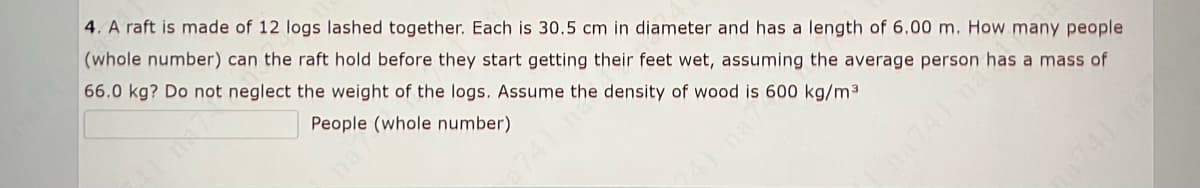 4. A raft is made of 12 logs lashed together. Each is 30.5 cm in diameter and has a length of 6,00 m. How many people
(whole number) can the raft hold before they start getting their feet wet, assuming the average person has a mass of
66.0 kg? Do not neglect the weight of the logs. Assume the density of wood is 600 kg/m3
People (whole number)
741 n
na741 na
