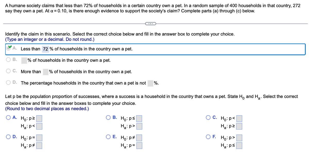 A humane society claims that less than 72% of households in a certain country own a pet. In a random sample of 400 households in that country, 272
say they own a pet. At α = 0.10, is there enough evidence to support the society's claim? Complete parts (a) through (c) below.
Identify the claim in this scenario. Select the correct choice below and fill in the answer box to complete your choice.
(Type an integer or a decimal. Do not round.)
A. Less than 72 % of households in the country own a pet.
B. % of households in the country own a pet.
C. More than % of households in the country own a pet.
D. The percentage households in the country that own a pet is not
Let p be the population proportion of successes, where a success is a household in the country that owns a pet. State Ho and H₂. Select the correct
choice below and fill in the answer boxes to complete your choice.
a
(Round to two decimal places as needed.)
A. Ho: p²
Ha: p<
D. Ho: P=
Ha: p
B. Ho: ps
Ha:p>
E. Ho: p
%.
Ha: p=
C. Ho: P<
Ha:p²
F. Ho:p>
Ha:ps