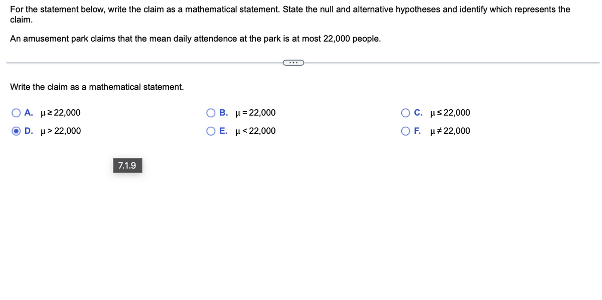 For the statement below, write the claim as a mathematical statement. State the null and alternative hypotheses and identify which represents the
claim.
An amusement park claims that the mean daily attendence at the park is at most 22,000 people.
Write the claim as a mathematical statement.
A. με 22,000
D. μ> 22,000
7.1.9
Ο Β.
Ε.
μ = 22,000
μ <22,000
Ο C. μ≤22,000
OF. μ# 22,000