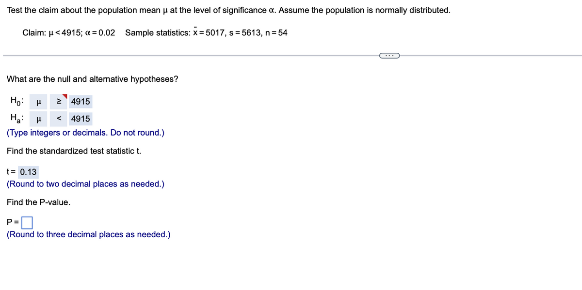 Test the claim about the population mean μ at the level of significance a. Assume the population is normally distributed.
Claim: μ<4915; a = 0.02 Sample statistics: x=5017, s=5613, n = 54
What are the null and alternative hypotheses?
Ho:
μ
4915
Ha: μ < 4915
(Type integers or decimals. Do not round.)
Find the standardized test statistic t.
t = 0.13
(Round to two decimal places as needed.)
Find the P-value.
P=
(Round to three decimal places as needed.)