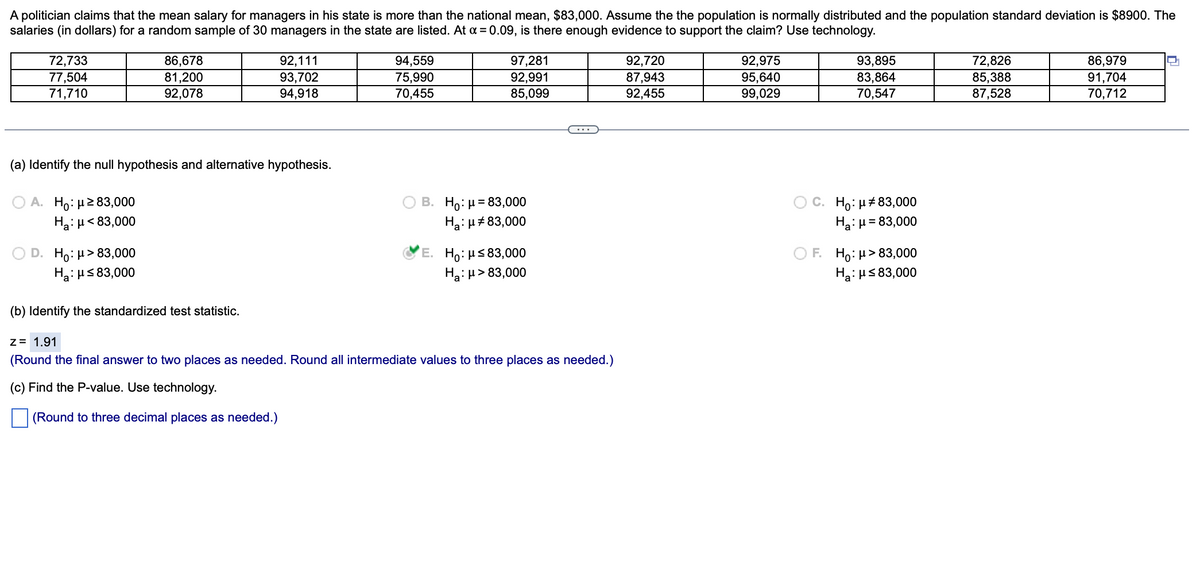 A politician claims that the mean salary for managers in his state is more than the national mean, $83,000. Assume the the population is normally distributed and the population standard deviation is $8900. The
salaries (in dollars) for a random sample of 30 managers in the state are listed. At x = 0.09, is there enough evidence to support the claim? Use technology.
72,733
77,504
71,710
A. Ho: μ ≥ 83,000
H₂:μ< 83,000
86,678
81,200
92,078
(a) Identify the null hypothesis and alternative hypothesis.
D. Ho: μ> 83,000
H₂:μ≤83,000
92,111
93,702
94,918
(b) Identify the standardized test statistic.
94,559
75,990
70,455
97,281
92,991
85,099
B. Ho: μ = 83,000
Ha: μ#83,000
E. Ho: μ≤83,000
Ha: μ> 83,000
Z = 1.91
(Round the final answer to two places as needed. Round all intermediate values to three places as needed.)
(c) Find the P-value. Use technology.
(Round to three decimal places as needed.)
92,720
87,943
92,455
92,975
95,640
99,029
93,895
83,864
70,547
C. Ho: μ#83,000
Ha: μ = 83,000
F. Ho: μ> 83,000
H₂:μ≤ 83,000
72,826
85,388
87,528
86,979
91,704
70,712
U