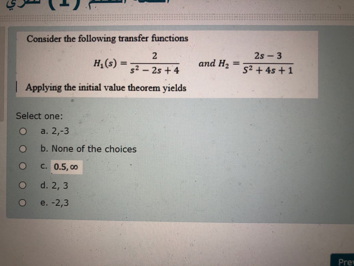 Consider the following transfer functions
2
2s 3
H,(s) =
and H2
s2 – 2s + 4
S2 + 4s + 1
| Applying the initial value theorem yields
Select one:
a. 2,-3
b. None of the choices
с. 0.5, оо
d. 2, 3
e. -2,3
Prev
