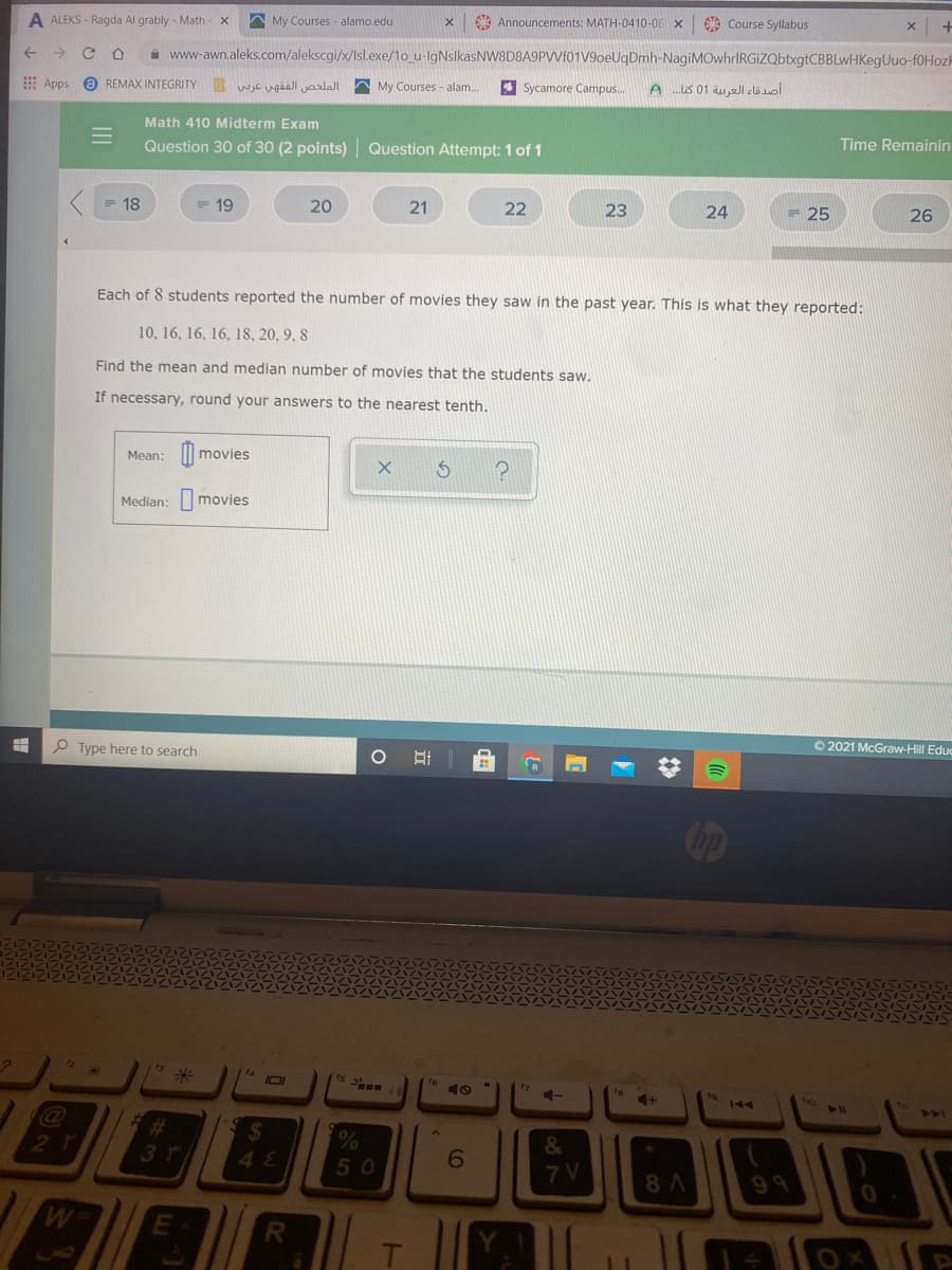 A ALEKS - Ragda Al grably - Math
A My Courses - alamo.edu
A Announcements: MATH-0410-06 X
9 Course Syllabus
->
A www-awn.aleks.com/alekscgi/x/Isl.exe/1o_u-lgNslkasNW8D8A9PVVI01V9oeUqDmh-NagiMOwhrIRGiZQbtxgtCBBLwHKegUuo-f0Hozh
->
Apps
O REMAX INTEGRITY wjC ugäall yarlalI
My Courses - alam..
4 Sycamore Campus.
Math 410 Midterm Exam
Time Remainin
Question 30 of 30 (2 points)
Question Attempt: 1 of 1
18
19
20
21
22
23
24
= 25
26
Each of 8 students reported the number of movies they saw in the past year. This is what they reported:
10, 16, 16, 16, 18, 20, 9, 8
Find the mean and median number of movies that the students saw.
If necessary, round your answers to the nearest tenth.
Mean: || movies
Median: movies
O 2021 McGraw-Hill Educ
Type here to search
2.
12
ts
17
ho
144
6
50
7 V
8 A
99
M.
R
立
