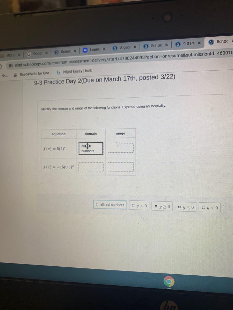 S Schoo x
S 93 Pr. X
S Schoo >
S Schoo x
Launc x
S Algebr x
MDG X
G Googl x
b nisd.schoology.com/common-assessment-delivery/start/4780244093?action=onresume&submissionId%3D460010
A Read&Write for Goo..
6 Night Essay | bulb
- Go.
9-3 Practice Day 2(Due on March 17th, posted 3/22)
Identify the domain and range of the following functions. Express using an inequality.
equation
domain
range
f(z) = 5(2)"
al
numbers
f (z) = -15(0.5)
: all real numbers
: y> 0
: y 20
: y<0
: y <0
