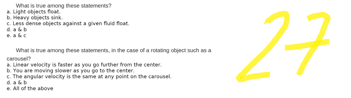 What is true among these statements?
a. Light objects float.
b. Heavy objects sink.
c. Less dense objects against a given fluid float.
d. a & b
e. a & c
What is true among these statements, in the case of a rotating object such as a
carousel?
a. Linear velocity is faster as you go further from the center.
b. You are moving slower as you go to the center.
c. The angular velocity is the same at any point on the carousel.
d. a & b
e. All of the above
27