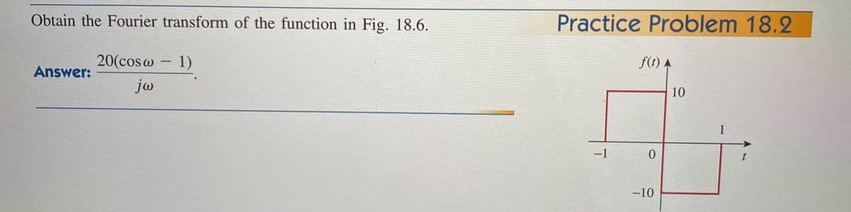 Obtain the Fourier transform of the function in Fig. 18.6.
- 1)
Answer:
20(cos@ -
jw
Practice Problem 18.2
-1
f(t) A
0
-10
10
1