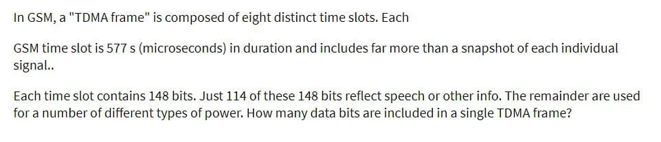 In GSM, a "TDMA frame" is composed of eight distinct time slots. Each
GSM time slot is 577 s (microseconds) in duration and includes far more than a snapshot of each individual
signal..
Each time slot contains 148 bits. Just 114 of these 148 bits reflect speech or other info. The remainder are used
for a number of different types of power. How many data bits are included in a single TDMA frame?