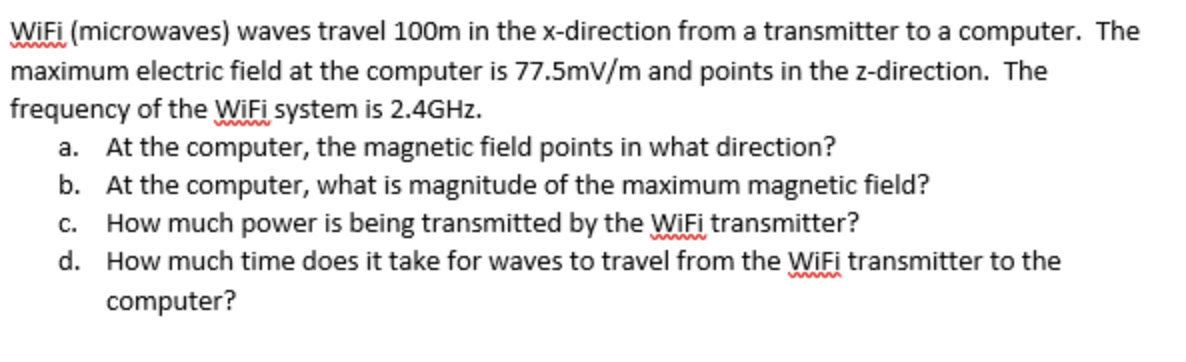 www
WiFi (microwaves) waves travel 100m in the x-direction from a transmitter to a computer. The
maximum electric field at the computer is 77.5mV/m and points in the z-direction. The
frequency of the WiFi system is 2.4GHz.
a. At the computer, the magnetic field points in what direction?
b. At the computer, what is magnitude of the maximum magnetic field?
c. How much power is being transmitted by the WiFi transmitter?
d.
wwwmm
How much time does it take for waves to travel from the WiFi transmitter to the
computer?