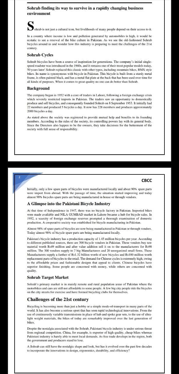 Sohrab finding its way to survive in a rapidly changing business
environment
ohrab is not just a cultural icon, but livelihoods of many people depend on their access to it.
In a country where income is low and pollution generated by automobiles is high, it would be
ecstatic to see a renewal of the bike culture in Pakistan. As we see the old-fashioned Sohrab
bicycles around us and wonder how this industry is preparing to meet the challenges of the 21st
century.
Sohrab Cycles
Sohrab bicycles have been a source of inspiration for generations. The company's initial single-
speed roadster was introduced in the 1960s, and it remains one of their most popular models today.
50 years later! Sohrab replaced this classic with other types, including mountain bikes, BMX style
bikes. Its name is synonymous with bicycle in Pakistan. This bicycle is built from a sturdy metal
frame, is often painted black, and has a metal flat plate at the back that has been used over time for
all kinds of purposes. When it comes to great quality no one can do better than Sohrab.
Background
The company began in 1952 with a core of traders in Lahore, following a foreign exchange crisis
which severely restricted imports in Pakistan. The traders saw an opportunity to domestically
produce and sell bicycles, and consequently founded Sohrab on 8 September 1953. It initially had
22 members and produced 5 bicycles a day. It now has 228 members and produces approximately
2000 bicycles a day.
As stated above the society was registered to provide mutual help and benefits to its founding
members. According to the rules of the society, its controlling powers lay with its general body.
Since the Directors also happen to be the owners, they take decisions for the betterment of the
society with full sense of responsibility.
CBCC
Initially, only a few spare parts of bicycles were manufactured locally and about 90% spare parts
were import from abroad. With the passage of time, the situation started improving and today
almost 98% bicycles spare parts are being manufactured in house or through vendors.
A Glimpse into the Pakistani Bicycle Industry
At that time of Independence in 1947, there was no bicycle factory in Pakistan. Imported bikes
were made available and NILA GUMBAD market in Lahore became a hub for bicycle sales. In
1952, a scarcity of foreign exchange reserves prompted a thorough examination of domestic
production. A cooperative society was established for bicycle manufacturing in Pakistan.
Almost 98% of spare parts of bicycles are now being manufactured in Pakistan or through vendors.
Today almost 98% of bicycle spare parts are being manufactured locally.
Pakistan's bicycle industry has a production capacity of 1.45 million bicycles per year. According
to different published sources, there are 300 bicycle vendors in Pakistan. These vendors buy raw
material worth Rs49 million and after value addition sell it on to the manufacturers for Rs98
million. The 300 vendors supply to 7 big Manufacturers and 20 unorganized small firms. These
Manufacturers supply a further of Rs1.32 billion worth of new bicycles and Rs100 million worth
replacement parts of bicycles to the retail. The demand for Chinese cycles is extremely high, owing
to the affordable prices and fashionable designs that appeal to clients. Chinese bicycles have
superior finishing. Some people are concerned with money, while others are concerned with
quality.
Sohrab Target Market
Sohrab's primary market is in mainly remote and rural population areas of Pakistan where the
motorbikes and cars are still not affordable to some people. A few big city people ride the bicycles
on the city streets for exercise and have formed bicycling clubs for themselves.
Challenges of the 21st century
Bicycling is becoming more than just a hobby or a simple mode-of-transport in many parts of the
world. It has also become a serious sport that has seen rapid technological innovations. From the
use of continuously variable transmissions in place of hub and spoke gear sets, to the use of ultra-
light weight materials, the bikes of today are remarkably improved over the last generation of
bikes.
Despite the nostalgia associated with the Sohrab, Pakistani bicycle industry is under serious threat
from regional competition. China, for example, is exporter of high quality, cheap bikes whereas
Pakistani industry is harely able to meet local demands. As free trade develops in the region, both
the government and producers stand to lose.
A Sohrab can still have the nostalgic shape and look, but has it evolved over the past few decades
to incorporate the innovations in design, ergonomics, durability, and efficiency"?