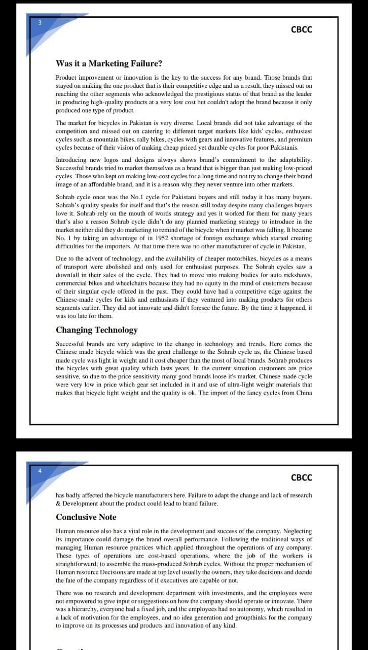 CBCC
Was it a Marketing Failure?
Product improvement or innovation is the key to the success for any brand. Those brands that
stayed on making the one product that is their competitive edge and as a result, they missed out on
reaching the other segments who acknowledged the prestigious status of that brand as the leader
in producing high-quality products at a very low cost but couldn't adopt the brand because it only
produced one type of product.
The market for bicycles in Pakistan is very diverse. Local brands did not take advantage of the
competition and missed out on catering to different target markets like kids' cycles, enthusiast
cycles such as mountain bikes, rally bikes, cycles with gears and innovative features, and premium
cycles because of their vision of making cheap priced yet durable cycles for poor Pakistanis.
Introducing new logos and designs always shows brand's commitment to the adaptability.
Successful brands tried to market themselves as a brand that is bigger than just making low-priced
cycles. Those who kept on making low-cost cycles for a long time and not try to change their brand
image of an affordable brand, and it is a reason why they never venture into other markets.
Sohrab cycle once was the No.1 cycle for Pakistani buyers and still today it has many buyers.
Sohrab's quality speaks for itself and that's the reason still today despite many challenges buyers
love it. Sohrab rely on the mouth of words strategy and yes it worked for them for many years.
that's also a reason Sohrab cycle didn't do any planned marketing strategy to introduce in the
market neither did they do marketing to remind of the bicycle when it market was falling. It became
No. 1 by taking an advantage of in 1952 shortage of foreign exchange which started creating
difficulties for the importers. At that time there was no other manufacturer of cycle in Pakistan.
Due to the advent of technology, and the availability of cheaper motorbikes, bicycles as a means
of transport were abolished and only used for enthusiast purposes. The Sohrab cycles saw a
downfall in their sales of the cycle. They had to move into making bodies for auto rickshaws,
commercial bikes and wheelchairs because they had no equity in the mind of customers because
of their singular cycle offered in the past. They could have had a competitive edge against the
Chinese-made cycles for kids and enthusiasts if they ventured into making products for others
segments earlier. They did not innovate and didn't foresee the future. By the time it happened, it
was too late for them.
Changing Technology
Successful brands are very adaptive to the change in technology and trends. Here comes the
Chinese made bicycle which was the great challenge to the Sohrab cycle as, the Chinese based
made cycle was light in weight and it cost cheaper than the most of local brands. Sohrab produces
the bicycles with great quality which lasts years. In the current situation customers are price
sensitive, so due to the price sensitivity many good brands loose it's market. Chinese made cycle
were very low in price which gear set included in it and use of ultra-light weight materials that
makes that bicycle light weight and the quality is ok. The import of the fancy cycles from China
CBCC
has badly affected the bicycle manufacturers here. Failure to adapt the change and lack of research
& Development about the product could lead to brand failure.
Conclusive Note
Human resource also has a vital role in the development and success of the company. Neglecting
its importance could damage the brand overall performance. Following the traditional ways of
managing Human resource practices which applied throughout the operations of any company.
These types of operations are cost-based operations, where the job of the workers is
straightforward; to assemble the mass-produced Sohrab cycles. Without the proper mechanism of
Human resource Decisions are made at top level usually the owners, they take decisions and decide
the fate of the company regardless of if executives are capable or not.
There was no research and development department with investments, and the employees were
not empowered to give input or suggestions on how the company should operate or innovate. There
was a hierarchy, everyone had a fixed job, and the employees had no autonomy, which resulted in
a lack of motivation for the employees, and no idea generation and groupthinks for the company
to improve on its processes and products and innovation of any kind.