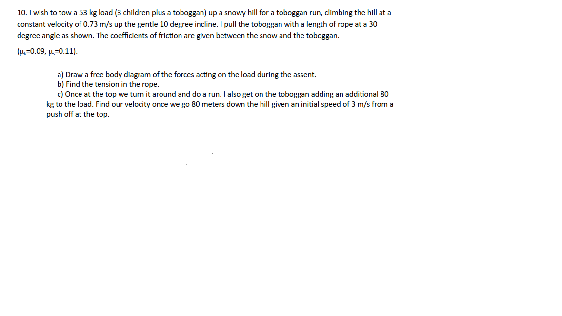 10. I wish to tow a 53 kg load (3 children plus a toboggan) up a snowy hill for a toboggan run, climbing the hill at a
constant velocity of 0.73 m/s up the gentle 10 degree incline. I pull the toboggan with a length of rope at a 30
degree angle as shown. The coefficients of friction are given between the snow and the toboggan.
(μ=0.09, μ,-0.11).
a) Draw a free body diagram of the forces acting on the load during the assent.
b) Find the tension in the rope.
c) Once at the top we turn it around and do a run. I also get on the toboggan adding an additional 80
kg to the load. Find our velocity once we go 80 meters down the hill given an initial speed of 3 m/s from a
push off at the top.