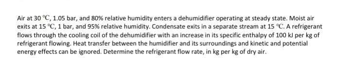 Air at 30 °C, 1.05 bar, and 80% relative humidity enters a dehumidifier operating at steady state. Moist air
exits at 15 °C, 1 bar, and 95% relative humidity. Condensate exits in a separate stream at 15 °C. A refrigerant
flows through the cooling coil of the dehumidifier with an increase in its specific enthalpy of 100 kJ per kg of
refrigerant flowing. Heat transfer between the humidifier and its surroundings and kinetic and potential
energy effects can be ignored. Determine the refrigerant flow rate, in kg per kg of dry air.