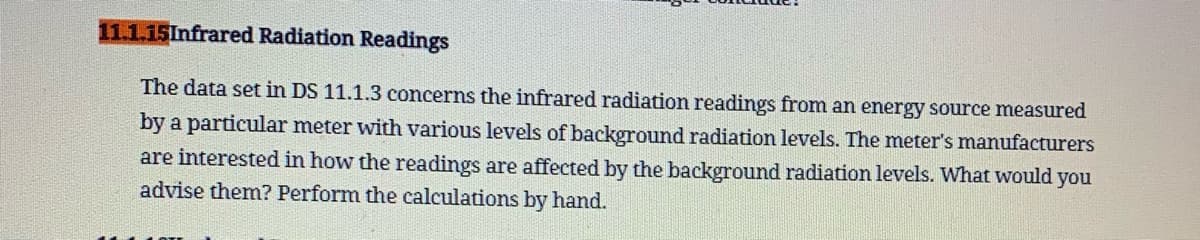 11.1.15Infrared Radiation Readings
The data set in DS 11.1.3 concerns the infrared radiation readings from an energy source measured
by a particular meter with various levels of background radiation levels. The meter's manufacturers
are interested in how the readings are affected by the background radiation levels. What would you
advise them? Perform the calculations by hand.