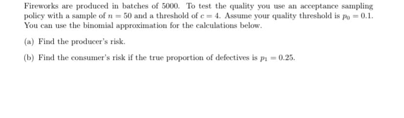 Fireworks are produced in batches of 5000. To test the quality you use an acceptance sampling
policy with a sample of n = 50 and a threshold of c = 4. Assume your quality threshold is po = 0.1.
You can use the binomial approximation for the calculations below.
(a) Find the producer's risk.
(b) Find the consumer's risk if the true proportion of defectives is p₁ = 0.25.