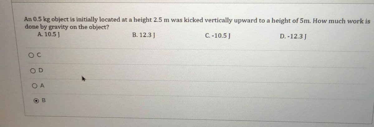 An 0.5 kg object is initially located at a height 2.5 m was kicked vertically upward to a height of 5m. How much work is
done by gravity on the object?
A. 10.5 J
В. 12.3 ]
C. -10.5 J
D. -12.3 J
OD
O A
