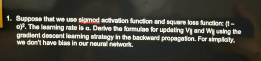 1. Suppose that we use sigmod activation function and square loss function: (t-
o)². The learning rate is a. Derive the formulae for updating Vij and Wij using the
gradient descent learning strategy in the backward propagation. For simplicity,
we don't have bias in our neural network.