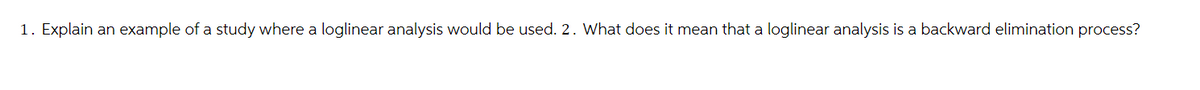 1. Explain an example of a study where a loglinear analysis would be used. 2. What does it mean that a loglinear analysis is a backward elimination process?