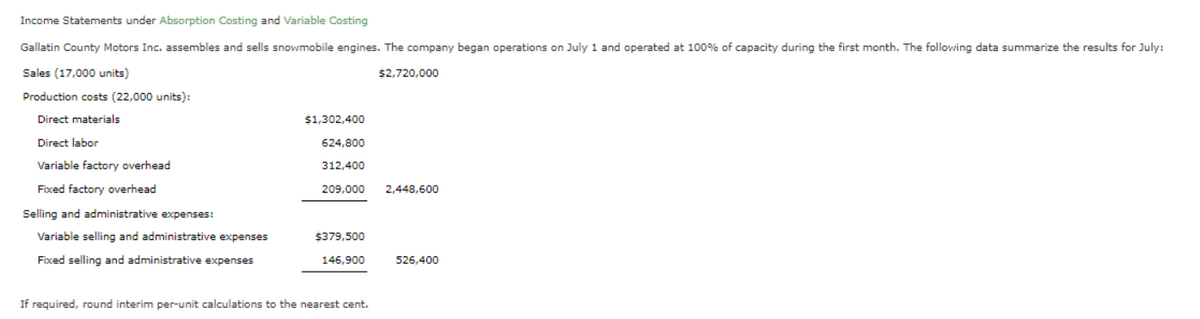 Income Statements under Absorption Costing and Variable Costing
Gallatin County Motors Inc. assembles and sells snowmobile engines. The company began operations on July 1 and operated at 100% of capacity during the first month. The following data summarize the results for July:
Sales (17,000 units)
Production costs (22,000 units):
Direct materials
Direct labor
Variable factory overhead
Fixed factory overhead
Selling and administrative expenses:
Variable selling and administrative expenses
Fixed selling and administrative expenses
$1,302,400
624,800
312,400
209,000 2,448,600
$379,500
146,900
$2,720,000
If required, round interim per-unit calculations to the nearest cent.
526,400