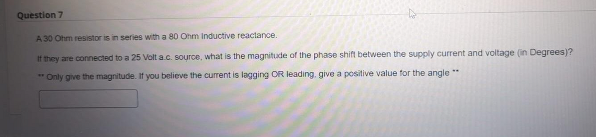 Question 7
A 30 Ohm resistor is in series with a 80 Ohm Inductive reactance.
If they are connected to a 25 Volt a.c. source, what is the magnitude of the phase shift between the supply current and voltage (in Degrees)?
**Only give the magnitude. If you believe the current is lagging OR leading, give a positive value for the angle