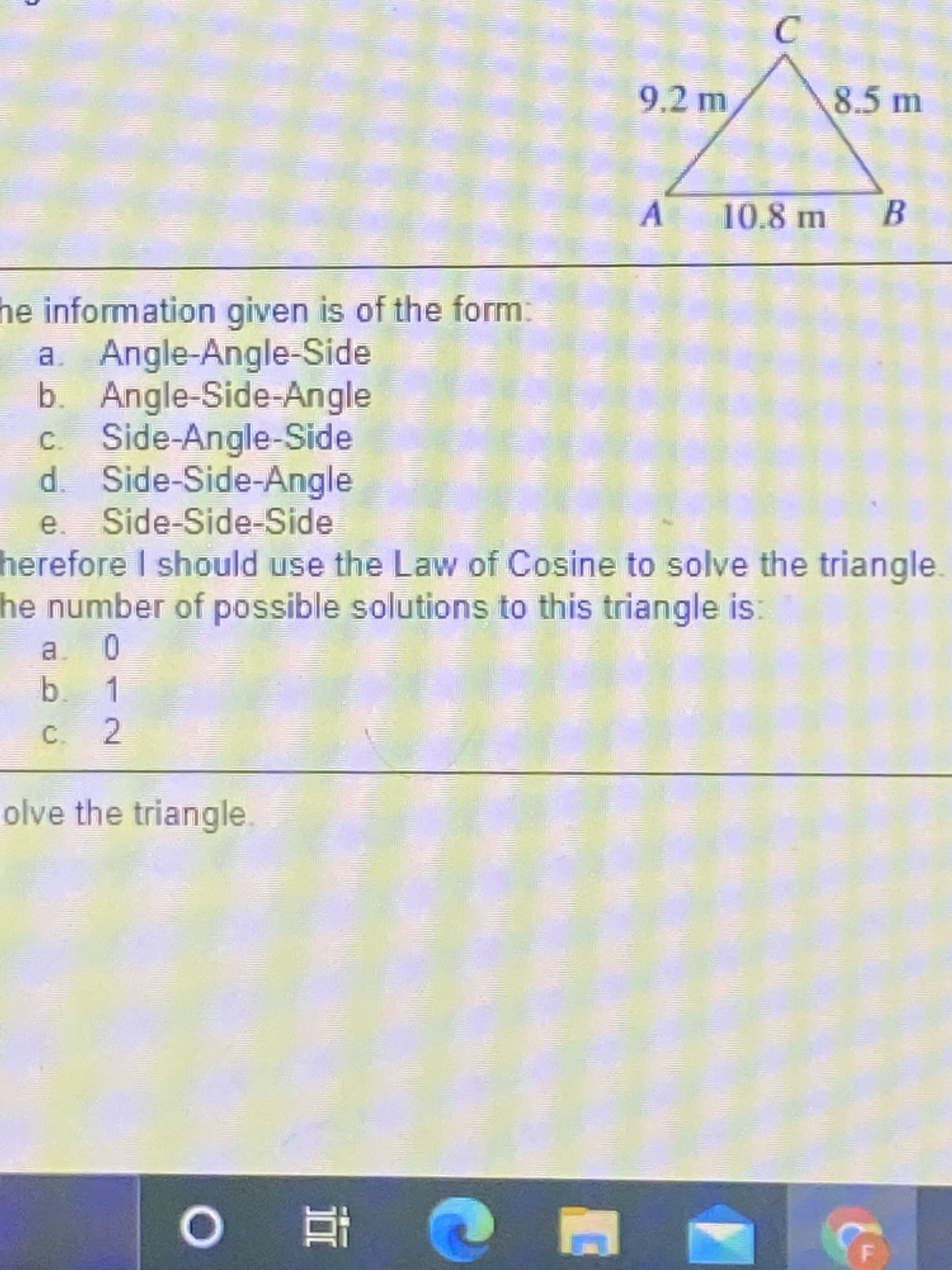 C.
8.5 m
9.2 m
A.
10.8 m
B.
he information given is of the form:
a. Angle-Angle-Side
b. Angle-Side-Angle
Side-Angle-Side
C.
d. Side-Side-Angle
e. Side-Side-Side
herefore I should use the Law of Cosine to solve the triangle.
he number of possible solutions to this triangle is:
0
a.
b. 1
C. 2
olve the triangle.
