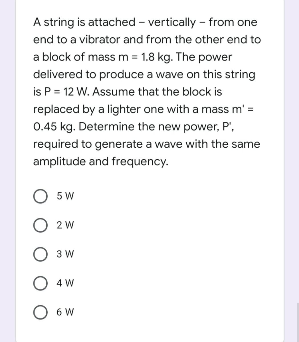 A string is attached – vertically – from one
end to a vibrator and from the other end to
a block of mass m = 1.8 kg. The power
%3D
delivered to produce a wave on this string
is P = 12 W. Assume that the block is
replaced by a lighter one with a mass m' =
0.45 kg. Determine the new power, P',
required to generate a wave with the same
amplitude and frequency.
5 W
2 W
3 W
O 4 W
6 W
