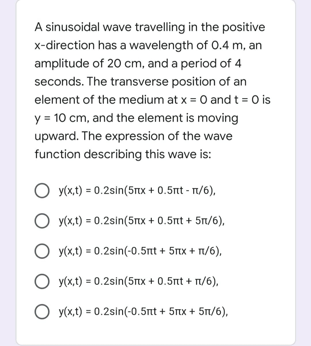 A sinusoidal wave travelling in the positive
x-direction has a wavelength of 0.4 m, an
amplitude of 20 cm, and a period of 4
seconds. The transverse position of an
element of the medium at x = 0 and t = 0 is
y = 10 cm, and the element is moving
upward. The expression of the wave
function describing this wave is:
y(x,t) = 0.2sin(5Ttx + 0.5nt - T/6),
O y(x,t) = 0.2sin(5Ttx + 0.5tt + 5t/6),
O y(x,t) = 0.2sin(-0.5nt + 5tx + r/6),
%3D
y(x,t) = 0.2sin(5tx + 0.5nt + t/6),
O y(x,t) = 0.2sin(-0.5tt + 5tx + 5t/6),
