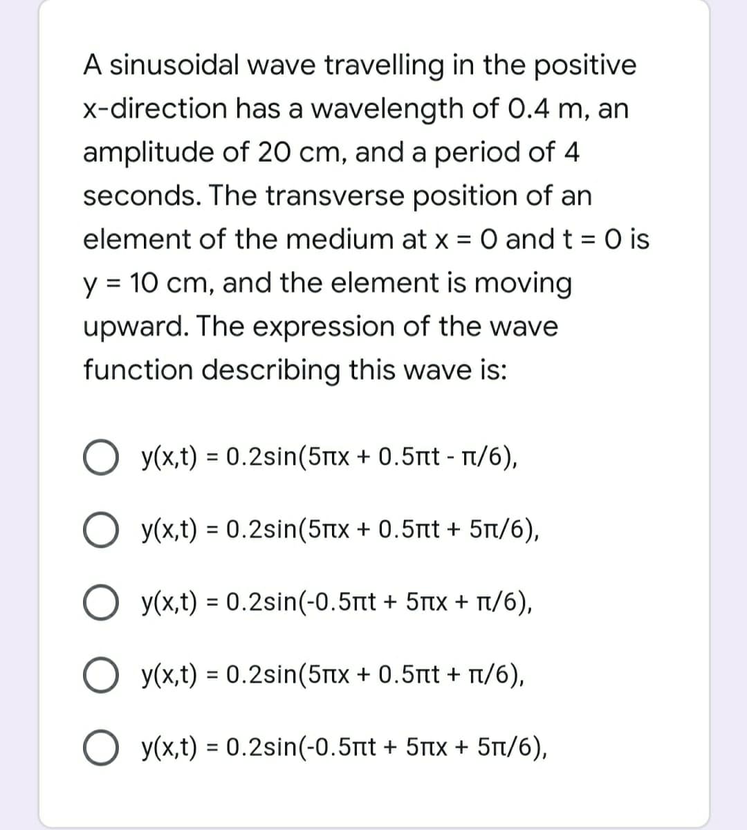 A sinusoidal wave travelling in the positive
x-direction has a wavelength of 0.4 m, an
amplitude of 20 cm, and a period of 4
seconds. The transverse position of an
element of the medium at x = 0 and t = 0 is
y = 10 cm, and the element is moving
upward. The expression of the wave
function describing this wave is:
y(x,t) = 0.2sin(5Ttx + 0.5nt - T/6),
O y(x,t) = 0.2sin(5rtx + 0.5tt + 5t/6),
O y(x,t) = 0.2sin(-0.5nt + 5tx + r/6),
%3D
y(x,t) = 0.2sin(5tx + 0.5nt + 1/6),
%3D
O y(x,t) = 0.2sin(-0.5tt + 5tx + 5t/6),
