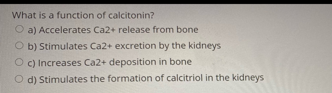 What is a function of calcitonin?
a) Accelerates Ca2+ release from bone
Ob) Stimulates Ca2+ excretion by the kidneys
Oc) Increases Ca2+ deposition in bone
d) Stimulates the formation of calcitriol in the kidneys