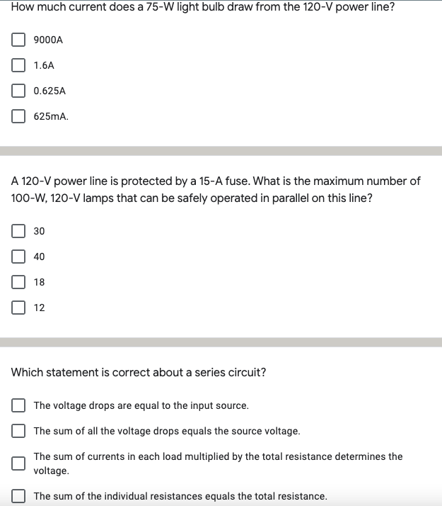 How much current does a 75-W light bulb draw from the 120-V power line?
9000A
1.6A
0.625A
625MA.
A 120-V power line is protected by a 15-A fuse. What is the maximum number of
100-W, 120-V lamps that can be safely operated in parallel on this line?
30
40
18
12
Which statement is correct about a series circuit?
The voltage drops are equal to the input source.
The sum of all the voltage drops equals the source voltage.
The sum of currents in each load multiplied by the total resistance determines the
voltage.
The sum of the individual resistances equals the total resistance.
