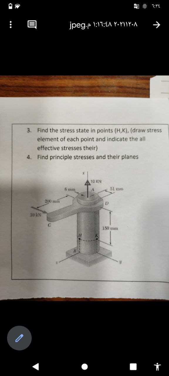 jpeg.e 1:17:EA Y•YIIY.a
3. Find the stress state in points (H,K), (draw stress
element of each point and indicate the all
effective stresses their)
4. Find principle stresses and their planes
10 KN
6 mm
A
51 mm
200 min
D.
10 kN
150 mm
