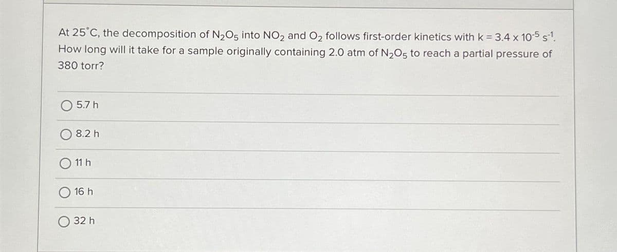 At 25°C, the decomposition of N₂O5 into NO2 and O₂ follows first-order kinetics with k = 3.4 x 10-5 s-¹.
How long will it take for a sample originally containing 2.0 atm of N2O5 to reach a partial pressure of
380 torr?
5.7 h
8.2 h
11 h
16 h
32 h